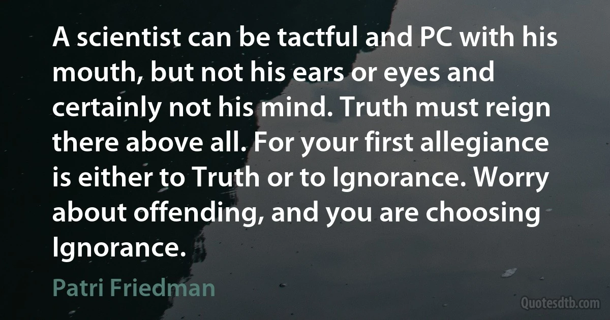 A scientist can be tactful and PC with his mouth, but not his ears or eyes and certainly not his mind. Truth must reign there above all. For your first allegiance is either to Truth or to Ignorance. Worry about offending, and you are choosing Ignorance. (Patri Friedman)