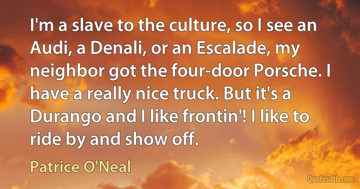 I'm a slave to the culture, so I see an Audi, a Denali, or an Escalade, my neighbor got the four-door Porsche. I have a really nice truck. But it's a Durango and I like frontin'! I like to ride by and show off. (Patrice O'Neal)