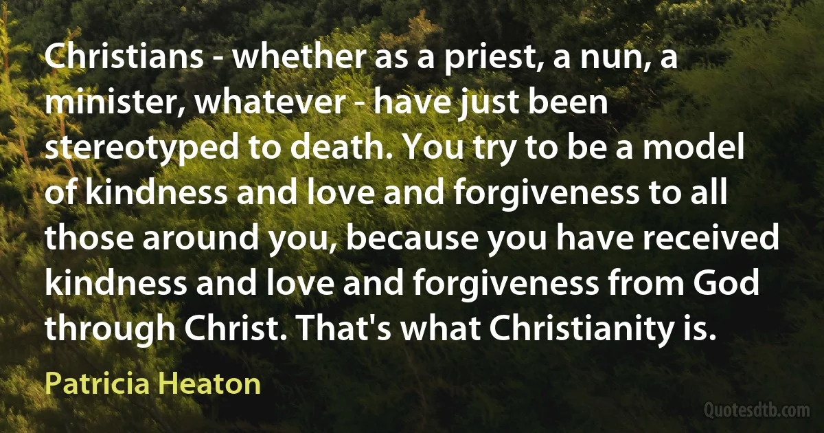 Christians - whether as a priest, a nun, a minister, whatever - have just been stereotyped to death. You try to be a model of kindness and love and forgiveness to all those around you, because you have received kindness and love and forgiveness from God through Christ. That's what Christianity is. (Patricia Heaton)