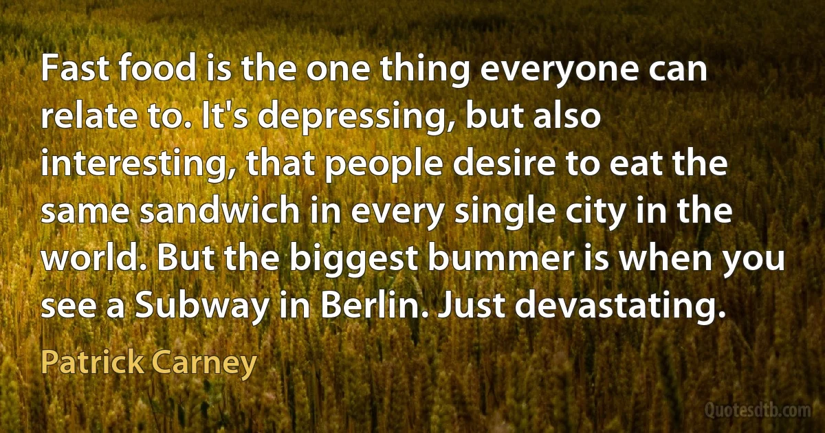 Fast food is the one thing everyone can relate to. It's depressing, but also interesting, that people desire to eat the same sandwich in every single city in the world. But the biggest bummer is when you see a Subway in Berlin. Just devastating. (Patrick Carney)