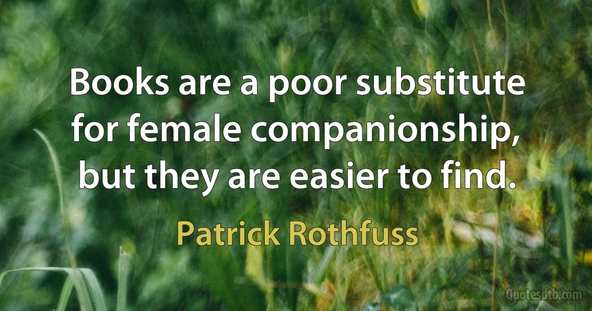 Books are a poor substitute for female companionship, but they are easier to find. (Patrick Rothfuss)