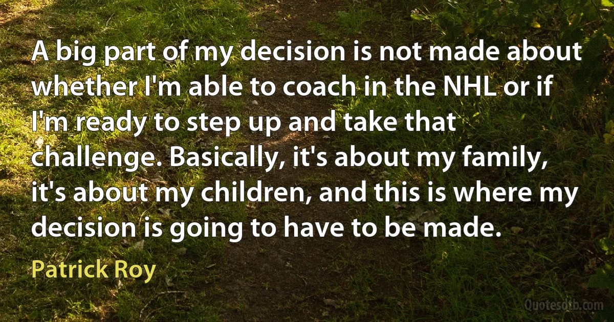 A big part of my decision is not made about whether I'm able to coach in the NHL or if I'm ready to step up and take that challenge. Basically, it's about my family, it's about my children, and this is where my decision is going to have to be made. (Patrick Roy)