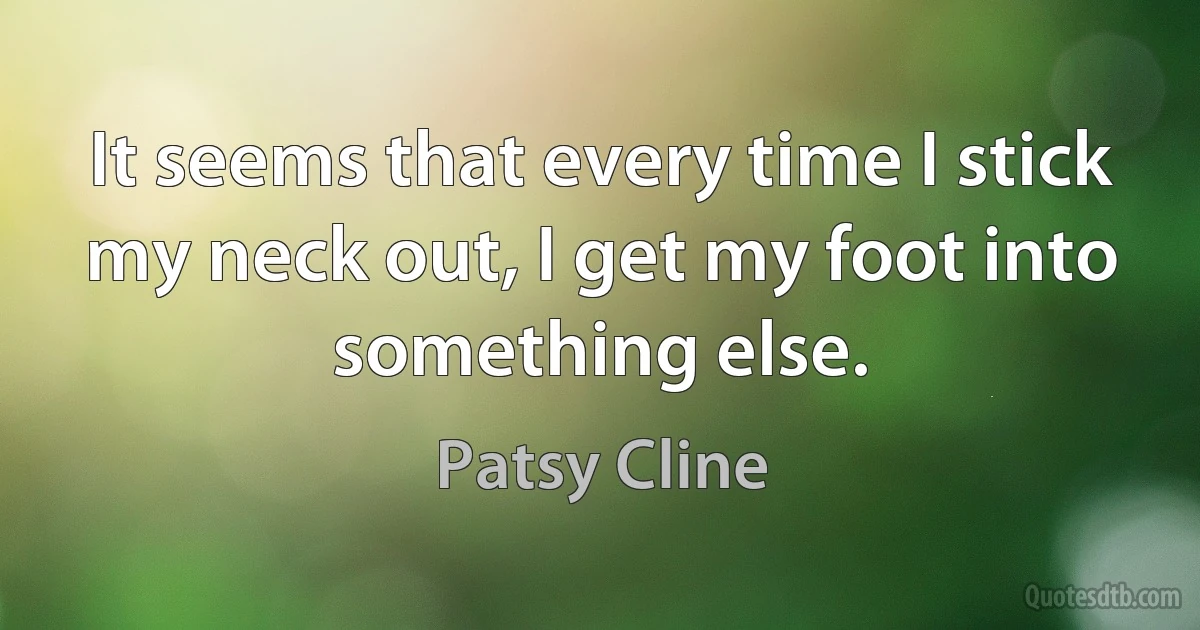 It seems that every time I stick my neck out, I get my foot into something else. (Patsy Cline)