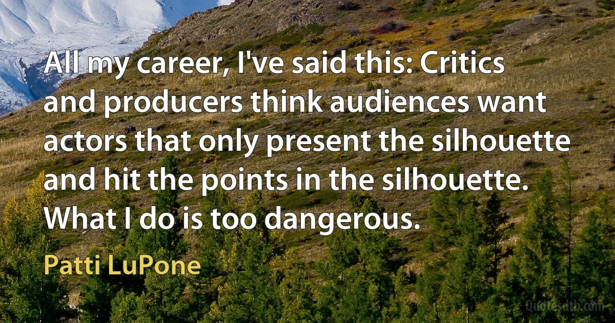 All my career, I've said this: Critics and producers think audiences want actors that only present the silhouette and hit the points in the silhouette. What I do is too dangerous. (Patti LuPone)