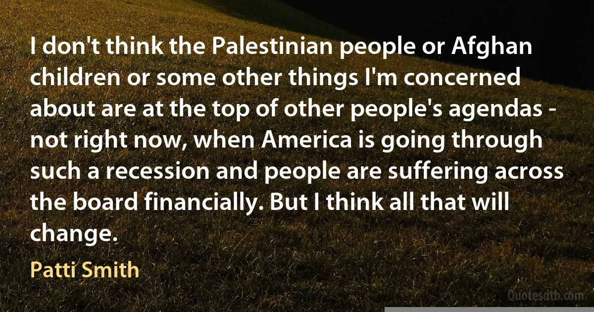 I don't think the Palestinian people or Afghan children or some other things I'm concerned about are at the top of other people's agendas - not right now, when America is going through such a recession and people are suffering across the board financially. But I think all that will change. (Patti Smith)