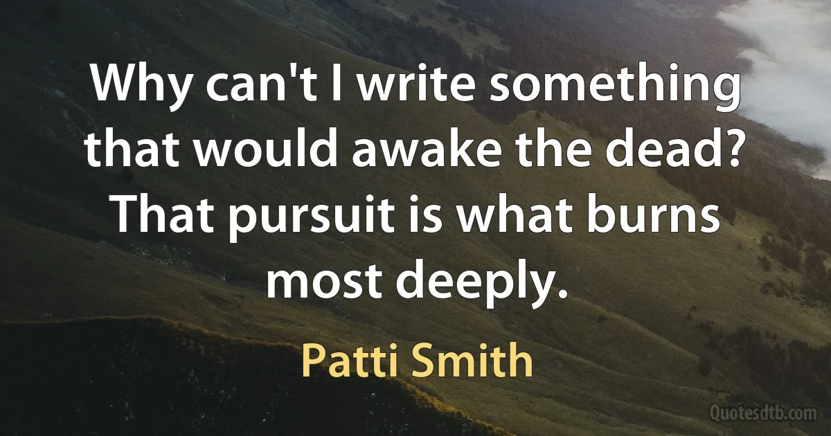 Why can't I write something that would awake the dead? That pursuit is what burns most deeply. (Patti Smith)