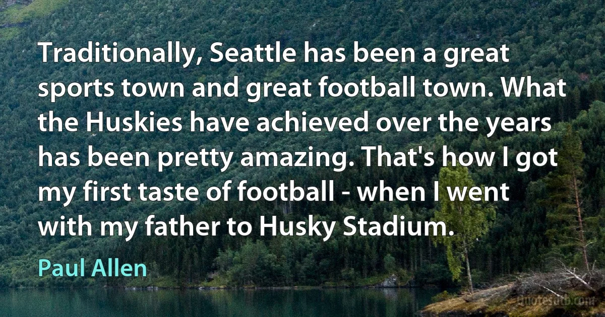 Traditionally, Seattle has been a great sports town and great football town. What the Huskies have achieved over the years has been pretty amazing. That's how I got my first taste of football - when I went with my father to Husky Stadium. (Paul Allen)