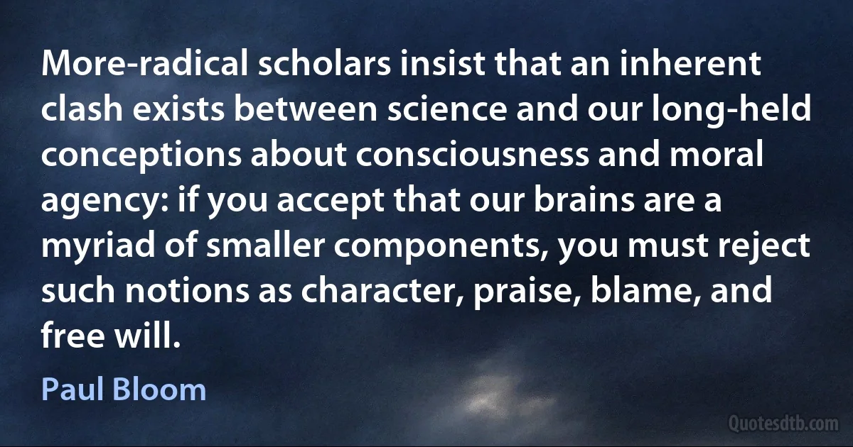 More-radical scholars insist that an inherent clash exists between science and our long-held conceptions about consciousness and moral agency: if you accept that our brains are a myriad of smaller components, you must reject such notions as character, praise, blame, and free will. (Paul Bloom)