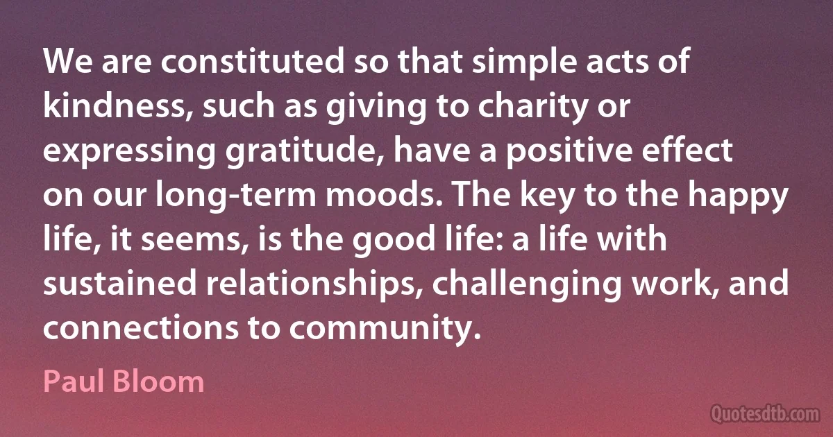 We are constituted so that simple acts of kindness, such as giving to charity or expressing gratitude, have a positive effect on our long-term moods. The key to the happy life, it seems, is the good life: a life with sustained relationships, challenging work, and connections to community. (Paul Bloom)