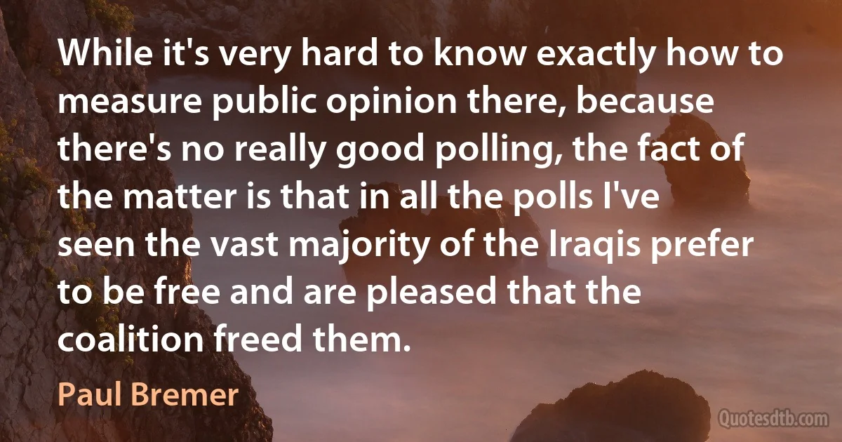 While it's very hard to know exactly how to measure public opinion there, because there's no really good polling, the fact of the matter is that in all the polls I've seen the vast majority of the Iraqis prefer to be free and are pleased that the coalition freed them. (Paul Bremer)