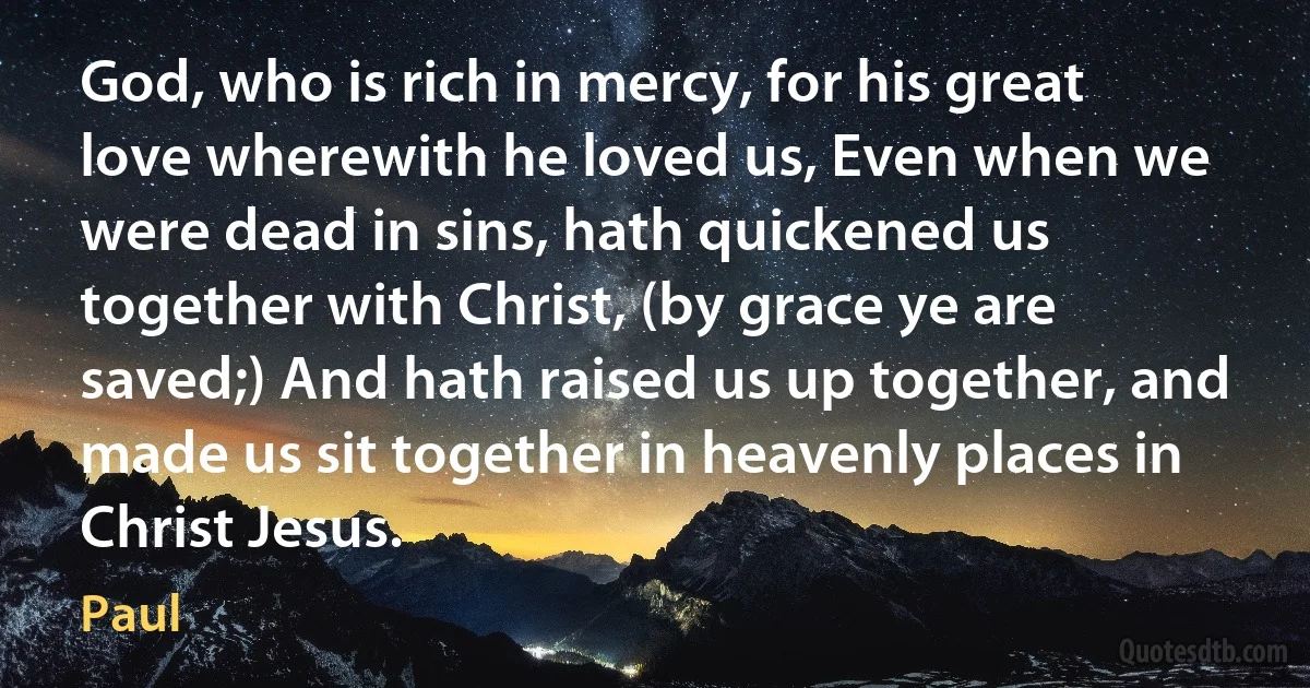 God, who is rich in mercy, for his great love wherewith he loved us, Even when we were dead in sins, hath quickened us together with Christ, (by grace ye are saved;) And hath raised us up together, and made us sit together in heavenly places in Christ Jesus. (Paul)