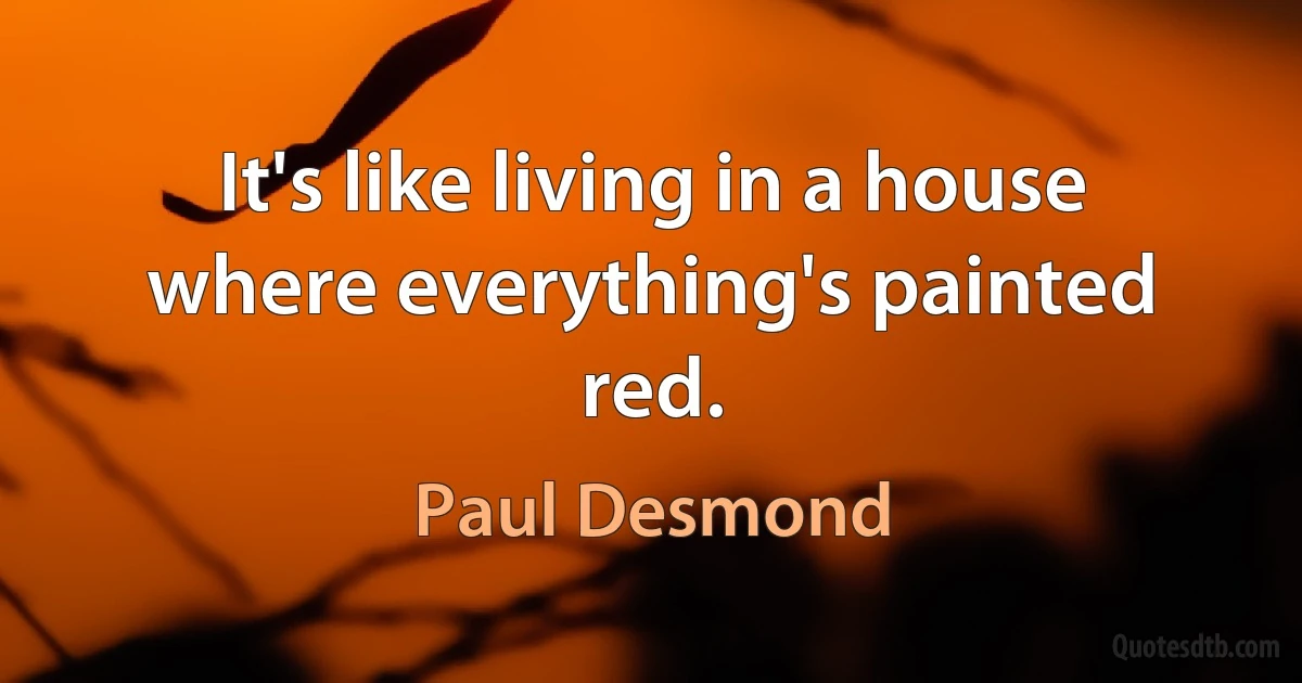 It's like living in a house where everything's painted red. (Paul Desmond)