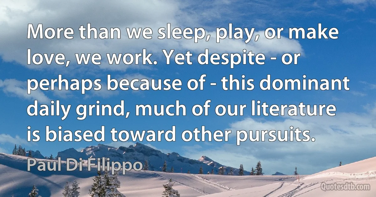 More than we sleep, play, or make love, we work. Yet despite - or perhaps because of - this dominant daily grind, much of our literature is biased toward other pursuits. (Paul Di Filippo)