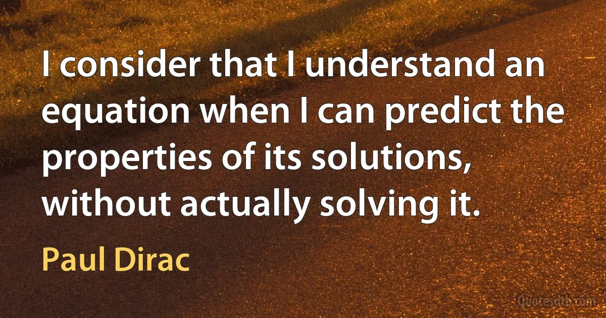 I consider that I understand an equation when I can predict the properties of its solutions, without actually solving it. (Paul Dirac)