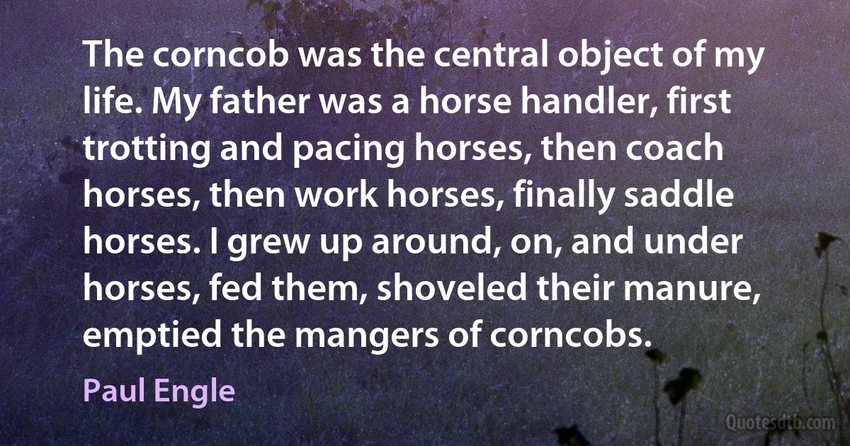 The corncob was the central object of my life. My father was a horse handler, first trotting and pacing horses, then coach horses, then work horses, finally saddle horses. I grew up around, on, and under horses, fed them, shoveled their manure, emptied the mangers of corncobs. (Paul Engle)