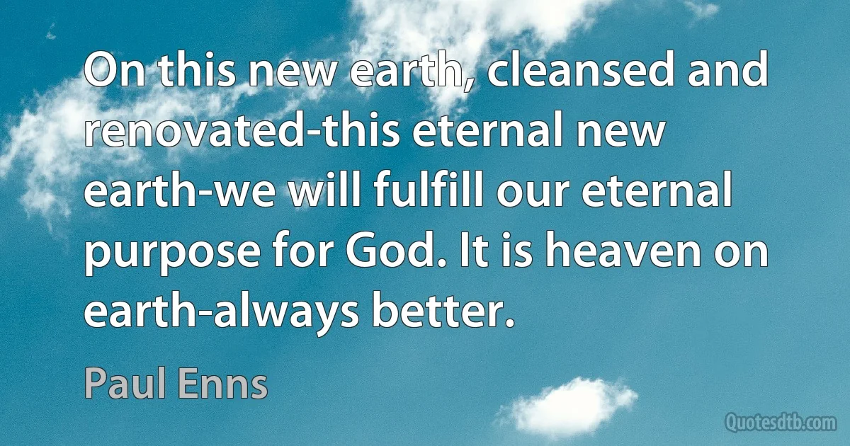 On this new earth, cleansed and renovated-this eternal new earth-we will fulfill our eternal purpose for God. It is heaven on earth-always better. (Paul Enns)