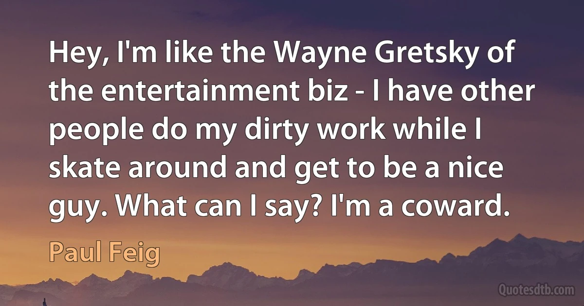 Hey, I'm like the Wayne Gretsky of the entertainment biz - I have other people do my dirty work while I skate around and get to be a nice guy. What can I say? I'm a coward. (Paul Feig)