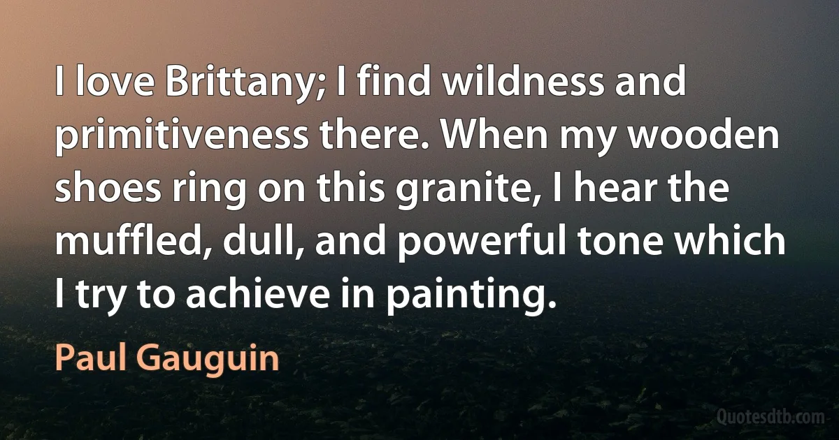 I love Brittany; I find wildness and primitiveness there. When my wooden shoes ring on this granite, I hear the muffled, dull, and powerful tone which I try to achieve in painting. (Paul Gauguin)