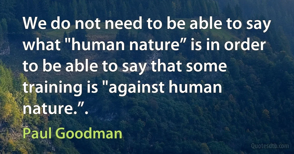 We do not need to be able to say what "human nature” is in order to be able to say that some training is "against human nature.”. (Paul Goodman)