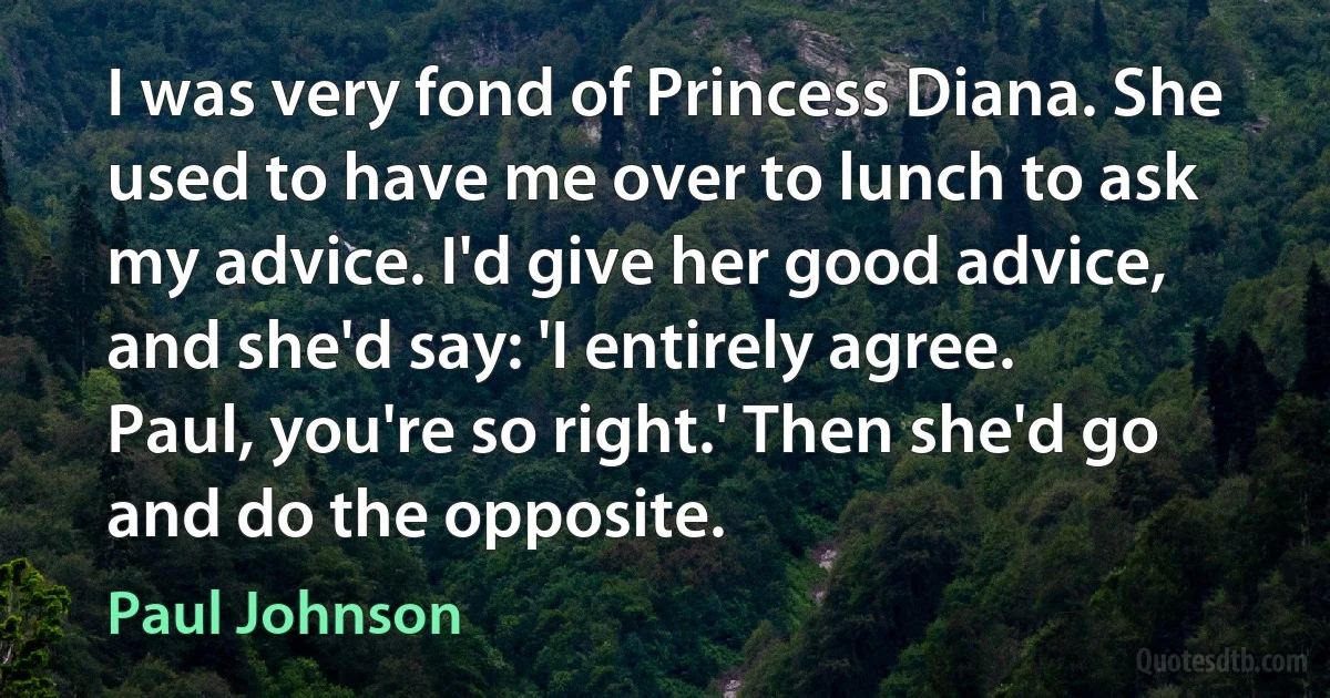 I was very fond of Princess Diana. She used to have me over to lunch to ask my advice. I'd give her good advice, and she'd say: 'I entirely agree. Paul, you're so right.' Then she'd go and do the opposite. (Paul Johnson)