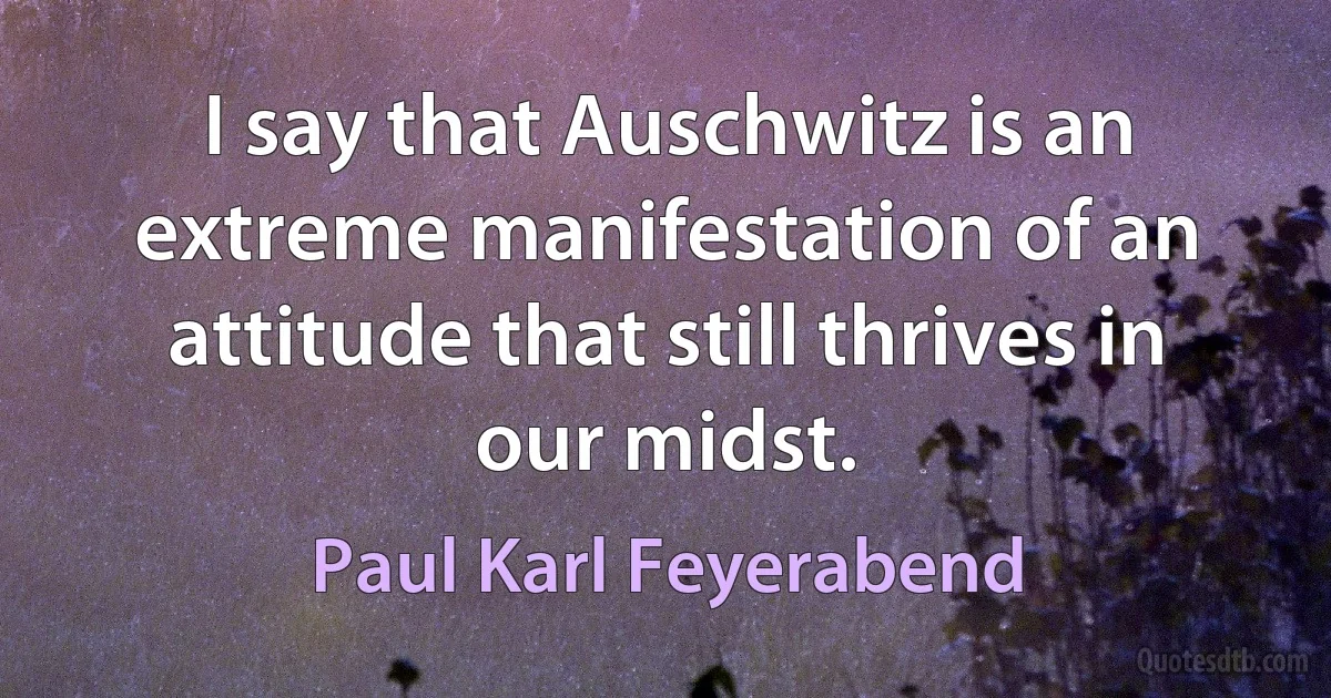 I say that Auschwitz is an extreme manifestation of an attitude that still thrives in our midst. (Paul Karl Feyerabend)