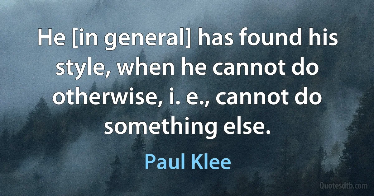 He [in general] has found his style, when he cannot do otherwise, i. e., cannot do something else. (Paul Klee)