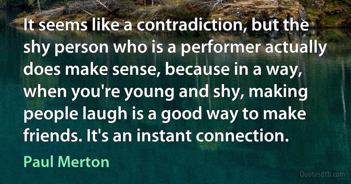 It seems like a contradiction, but the shy person who is a performer actually does make sense, because in a way, when you're young and shy, making people laugh is a good way to make friends. It's an instant connection. (Paul Merton)