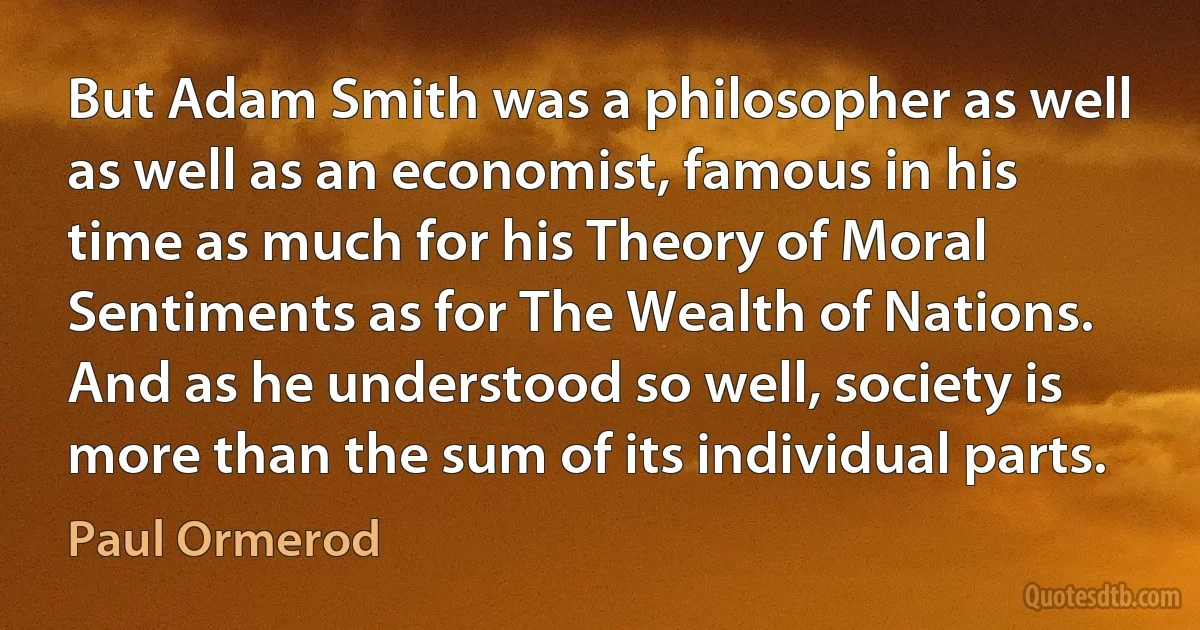 But Adam Smith was a philosopher as well as well as an economist, famous in his time as much for his Theory of Moral Sentiments as for The Wealth of Nations. And as he understood so well, society is more than the sum of its individual parts. (Paul Ormerod)