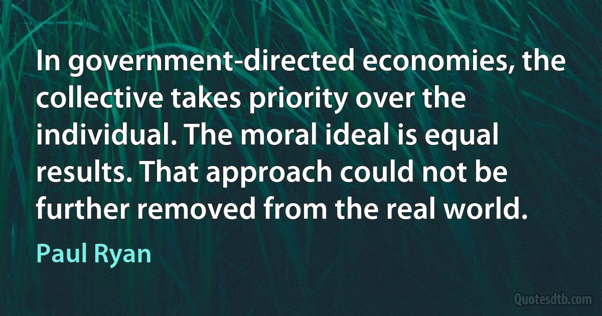 In government-directed economies, the collective takes priority over the individual. The moral ideal is equal results. That approach could not be further removed from the real world. (Paul Ryan)