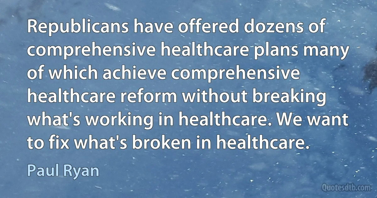 Republicans have offered dozens of comprehensive healthcare plans many of which achieve comprehensive healthcare reform without breaking what's working in healthcare. We want to fix what's broken in healthcare. (Paul Ryan)