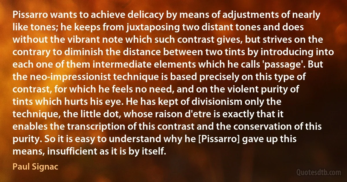 Pissarro wants to achieve delicacy by means of adjustments of nearly like tones; he keeps from juxtaposing two distant tones and does without the vibrant note which such contrast gives, but strives on the contrary to diminish the distance between two tints by introducing into each one of them intermediate elements which he calls 'passage'. But the neo-impressionist technique is based precisely on this type of contrast, for which he feels no need, and on the violent purity of tints which hurts his eye. He has kept of divisionism only the technique, the little dot, whose raison d'etre is exactly that it enables the transcription of this contrast and the conservation of this purity. So it is easy to understand why he [Pissarro] gave up this means, insufficient as it is by itself. (Paul Signac)