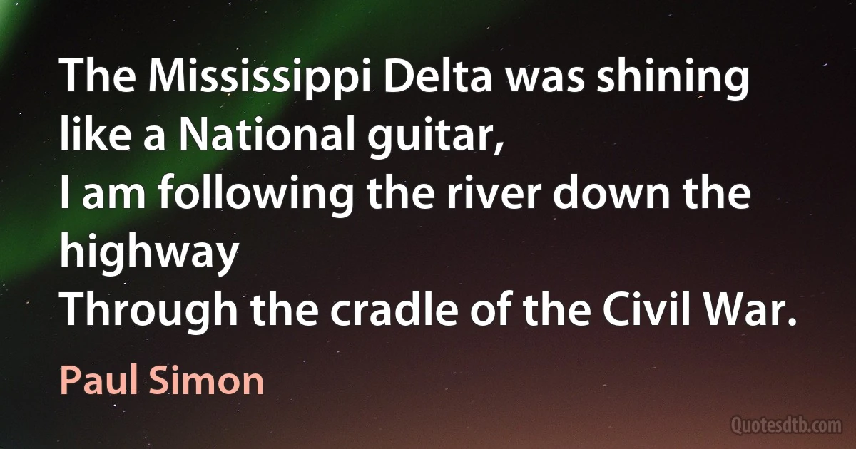 The Mississippi Delta was shining like a National guitar,
I am following the river down the highway
Through the cradle of the Civil War. (Paul Simon)