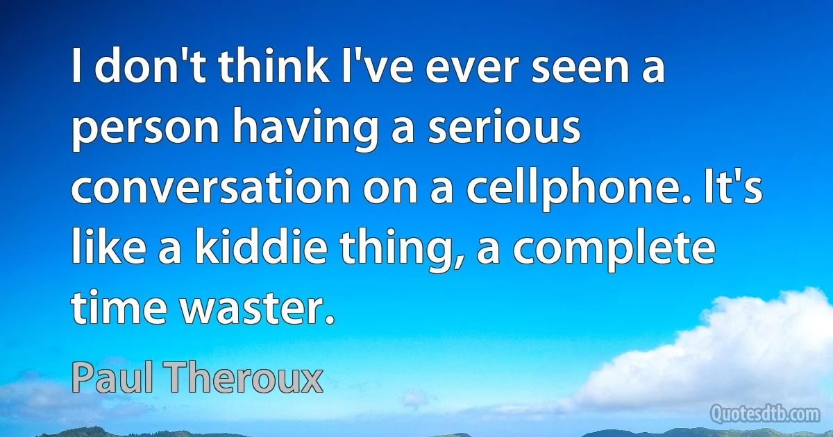 I don't think I've ever seen a person having a serious conversation on a cellphone. It's like a kiddie thing, a complete time waster. (Paul Theroux)