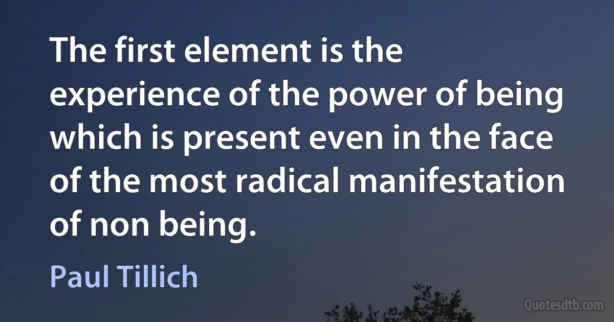 The first element is the experience of the power of being which is present even in the face of the most radical manifestation of non being. (Paul Tillich)