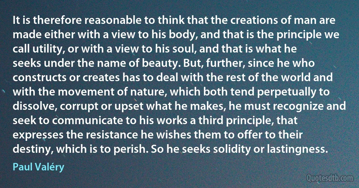 It is therefore reasonable to think that the creations of man are made either with a view to his body, and that is the principle we call utility, or with a view to his soul, and that is what he seeks under the name of beauty. But, further, since he who constructs or creates has to deal with the rest of the world and with the movement of nature, which both tend perpetually to dissolve, corrupt or upset what he makes, he must recognize and seek to communicate to his works a third principle, that expresses the resistance he wishes them to offer to their destiny, which is to perish. So he seeks solidity or lastingness. (Paul Valéry)