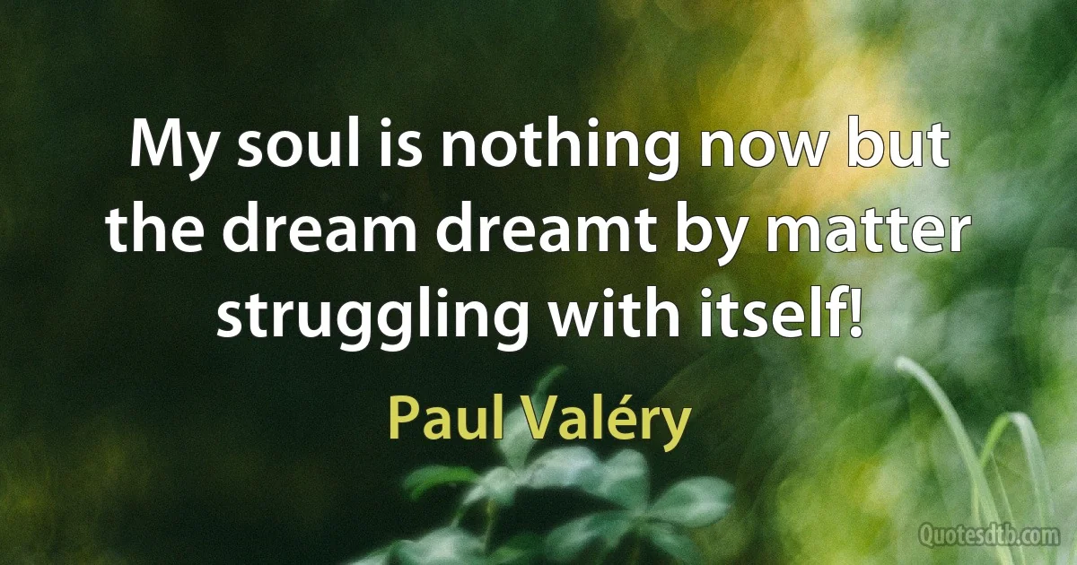 My soul is nothing now but the dream dreamt by matter struggling with itself! (Paul Valéry)