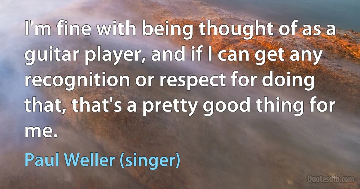 I'm fine with being thought of as a guitar player, and if I can get any recognition or respect for doing that, that's a pretty good thing for me. (Paul Weller (singer))