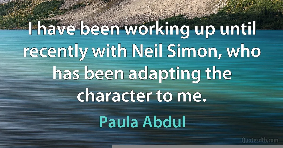 I have been working up until recently with Neil Simon, who has been adapting the character to me. (Paula Abdul)