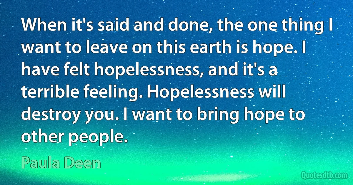 When it's said and done, the one thing I want to leave on this earth is hope. I have felt hopelessness, and it's a terrible feeling. Hopelessness will destroy you. I want to bring hope to other people. (Paula Deen)