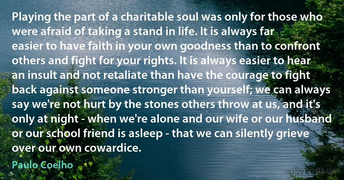 Playing the part of a charitable soul was only for those who were afraid of taking a stand in life. It is always far easier to have faith in your own goodness than to confront others and fight for your rights. It is always easier to hear an insult and not retaliate than have the courage to fight back against someone stronger than yourself; we can always say we're not hurt by the stones others throw at us, and it's only at night - when we're alone and our wife or our husband or our school friend is asleep - that we can silently grieve over our own cowardice. (Paulo Coelho)