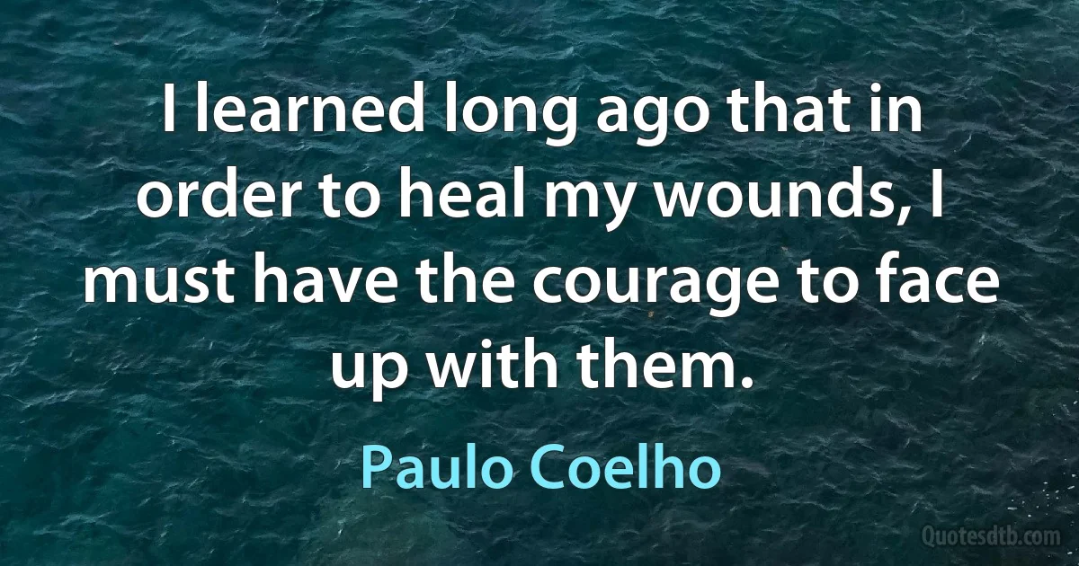 I learned long ago that in order to heal my wounds, I must have the courage to face up with them. (Paulo Coelho)