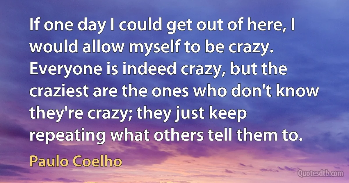 If one day I could get out of here, I would allow myself to be crazy. Everyone is indeed crazy, but the craziest are the ones who don't know they're crazy; they just keep repeating what others tell them to. (Paulo Coelho)