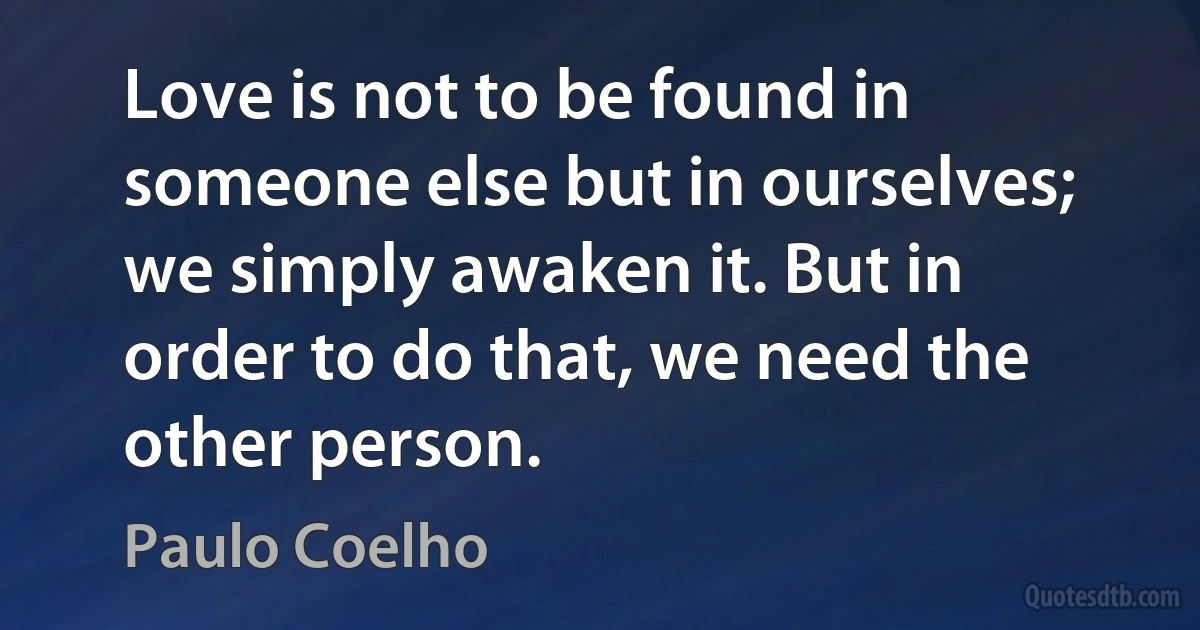 Love is not to be found in someone else but in ourselves; we simply awaken it. But in order to do that, we need the other person. (Paulo Coelho)