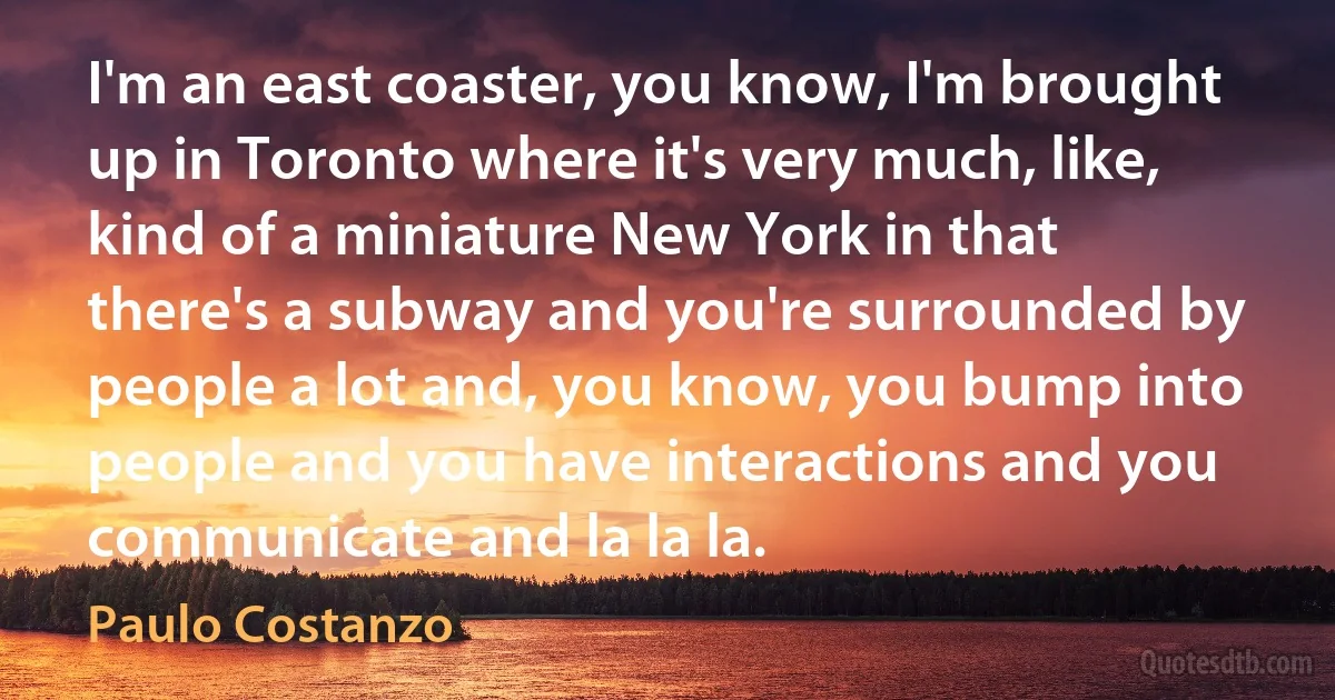 I'm an east coaster, you know, I'm brought up in Toronto where it's very much, like, kind of a miniature New York in that there's a subway and you're surrounded by people a lot and, you know, you bump into people and you have interactions and you communicate and la la la. (Paulo Costanzo)