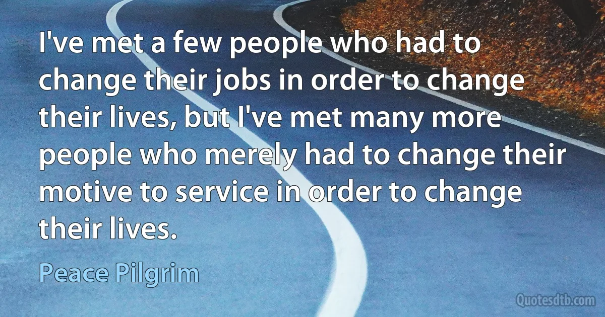 I've met a few people who had to change their jobs in order to change their lives, but I've met many more people who merely had to change their motive to service in order to change their lives. (Peace Pilgrim)