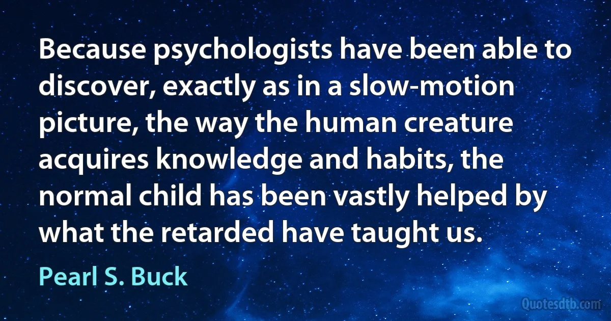 Because psychologists have been able to discover, exactly as in a slow-motion picture, the way the human creature acquires knowledge and habits, the normal child has been vastly helped by what the retarded have taught us. (Pearl S. Buck)