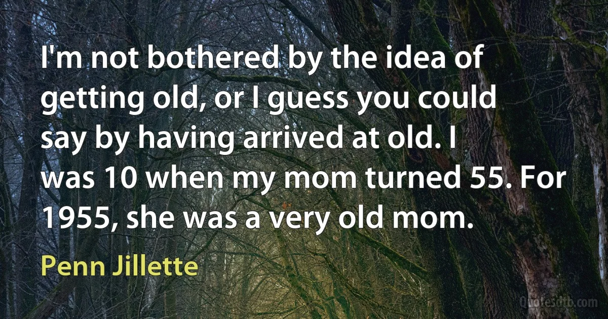 I'm not bothered by the idea of getting old, or I guess you could say by having arrived at old. I was 10 when my mom turned 55. For 1955, she was a very old mom. (Penn Jillette)