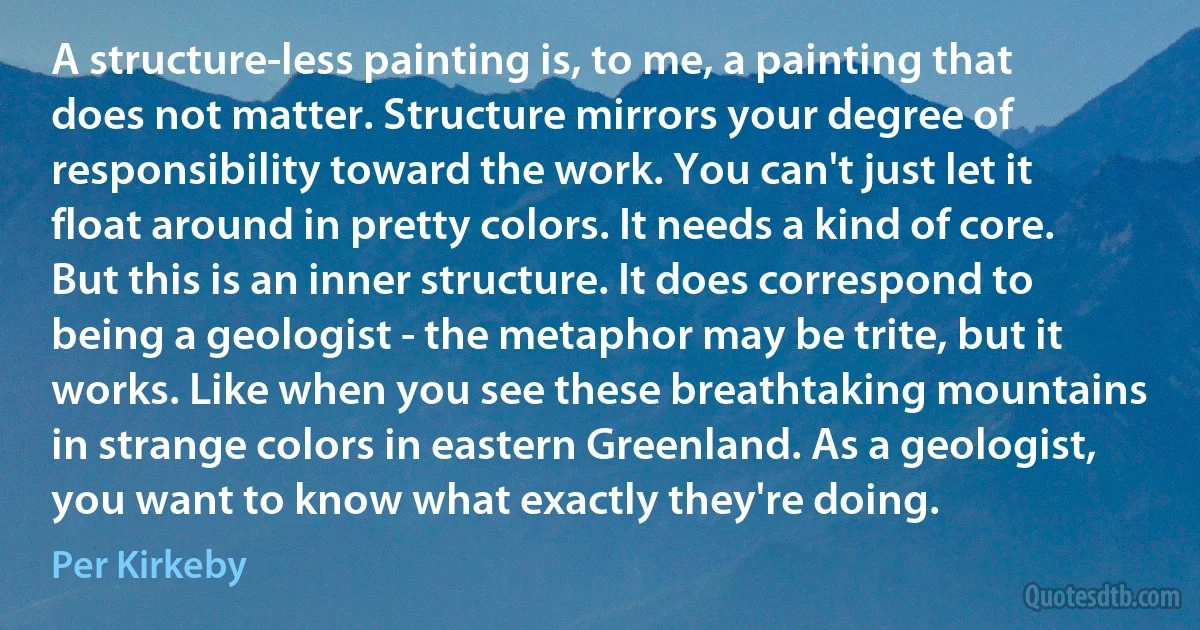 A structure-less painting is, to me, a painting that does not matter. Structure mirrors your degree of responsibility toward the work. You can't just let it float around in pretty colors. It needs a kind of core. But this is an inner structure. It does correspond to being a geologist - the metaphor may be trite, but it works. Like when you see these breathtaking mountains in strange colors in eastern Greenland. As a geologist, you want to know what exactly they're doing. (Per Kirkeby)