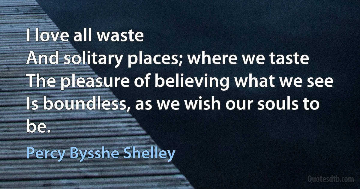 I love all waste
And solitary places; where we taste
The pleasure of believing what we see
Is boundless, as we wish our souls to be. (Percy Bysshe Shelley)