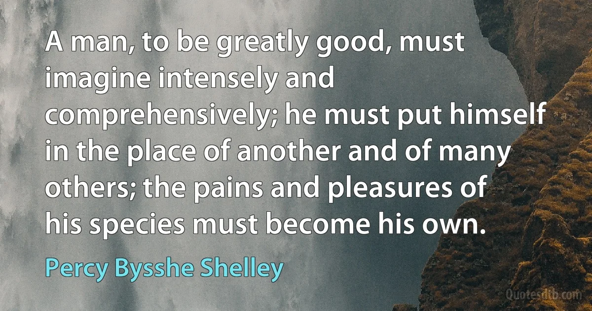 A man, to be greatly good, must imagine intensely and comprehensively; he must put himself in the place of another and of many others; the pains and pleasures of his species must become his own. (Percy Bysshe Shelley)